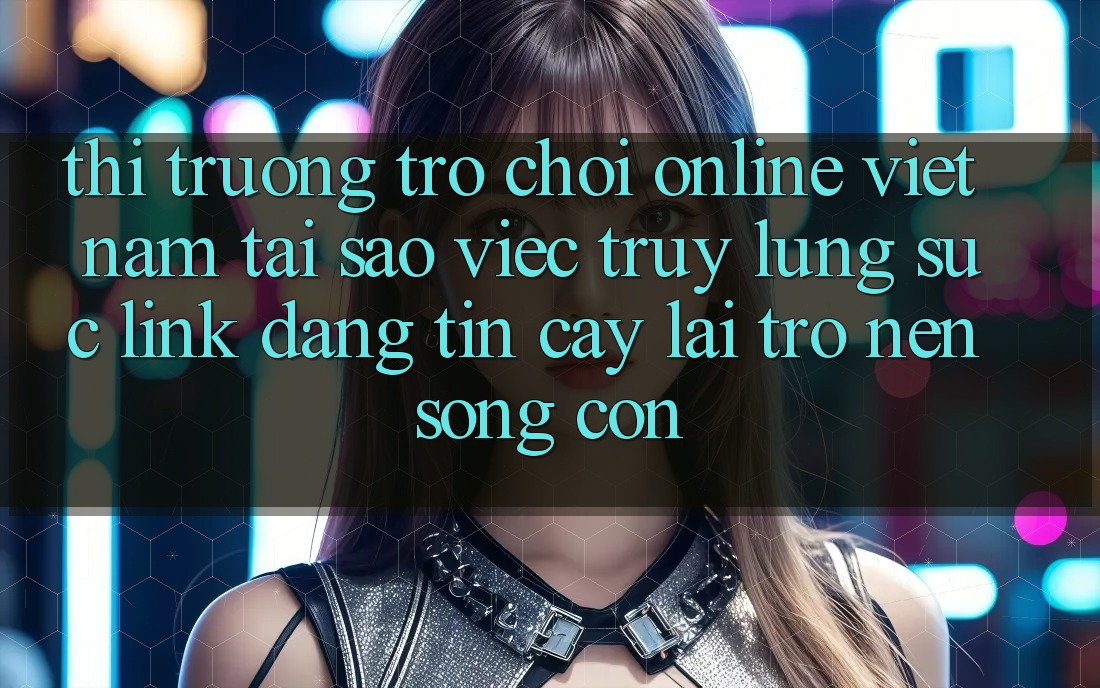 Thị Trường Trò chơi Online Việt Nam: Tại Sao Việc Truy lùng sục “Link Đáng tin cậy” Lại Trở nên Sống Còn?