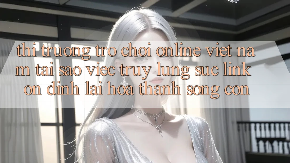 Thị Trường Trò chơi Online Việt Nam: Tại Sao Việc Truy lùng sục “Link Ổn định” Lại Hóa thành Sống Còn?