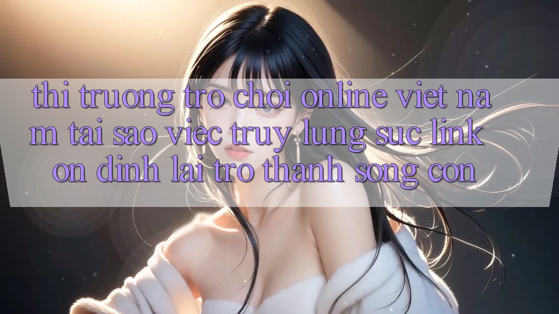 Thị Trường Trò chơi Online Việt Nam: Tại Sao Việc Truy lùng sục “Link Ổn định” Lại Trở Thành Sống Còn?