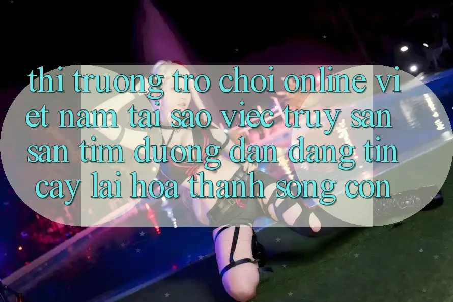 Thị Trường Trò chơi Online Việt Nam: Tại Sao Việc Truy săn săn tìm “Đường dẫn Đáng tin cậy” Lại Hóa thành Sống Còn? Thị Trường Trò chơi Online Việt Nam: Tại Sao Việc Truy săn săn tìm “Đường dẫn Đáng tin cậy” Lại Hóa thành Sống Còn?
