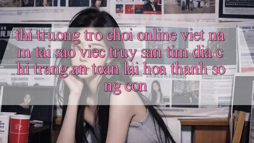 Thị Trường Trò chơi Online Việt Nam: Tại Sao Việc Truy săn tìm “Địa chỉ trang An Toàn” Lại Hóa thành Sống Còn? Thị Trường Trò chơi Online Việt Nam: Tại Sao Việc Truy săn tìm “Địa chỉ trang An Toàn” Lại Hóa thành Sống Còn?