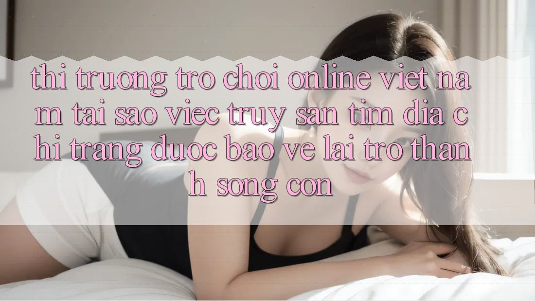 Thị Trường Trò chơi Online Việt Nam: Tại Sao Việc Truy săn tìm “Địa chỉ trang Được bảo vệ” Lại Trở Thành Sống Còn? Thị Trường Trò chơi Online Việt Nam: Tại Sao Việc Truy săn tìm “Địa chỉ trang Được bảo vệ” Lại Trở Thành Sống Còn?