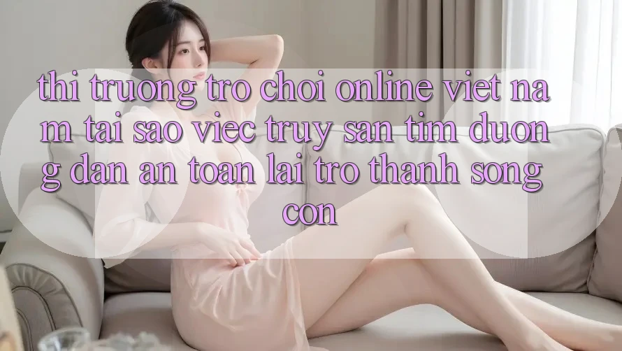 Thị Trường Trò chơi Online Việt Nam: Tại Sao Việc Truy săn tìm “Đường dẫn An Toàn” Lại Trở Thành Sống Còn? Thị Trường Trò chơi Online Việt Nam: Tại Sao Việc Truy săn tìm “Đường dẫn An Toàn” Lại Trở Thành Sống Còn?