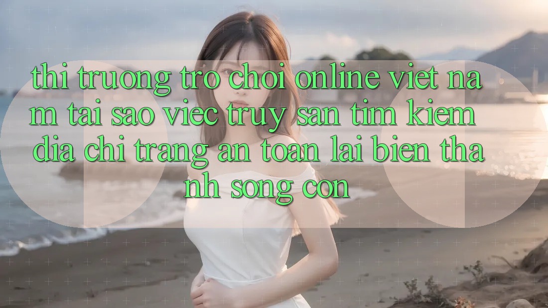Thị Trường Trò chơi Online Việt Nam: Tại Sao Việc Truy săn tìm Kiếm “Địa chỉ trang An Toàn” Lại Biến thành Sống Còn?