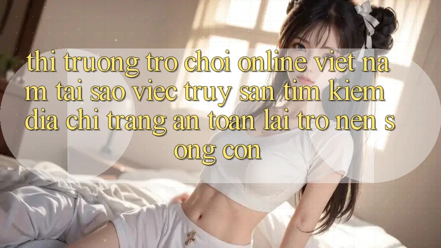 Thị Trường Trò chơi Online Việt Nam: Tại Sao Việc Truy săn tìm kiếm “Địa chỉ trang An Toàn” Lại Trở nên Sống Còn?