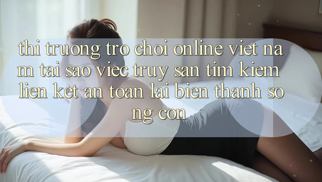 Thị Trường Trò chơi Online Việt Nam: Tại Sao Việc Truy săn tìm kiếm “Liên kết An Toàn” Lại Biến thành Sống Còn?