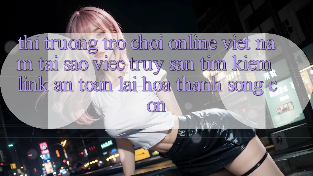 Thị Trường Trò chơi Online Việt Nam: Tại Sao Việc Truy săn tìm Kiếm “Link An toàn” Lại Hóa thành Sống Còn? Thị Trường Trò chơi Online Việt Nam: Tại Sao Việc Truy săn tìm Kiếm “Link An toàn” Lại Hóa thành Sống Còn?