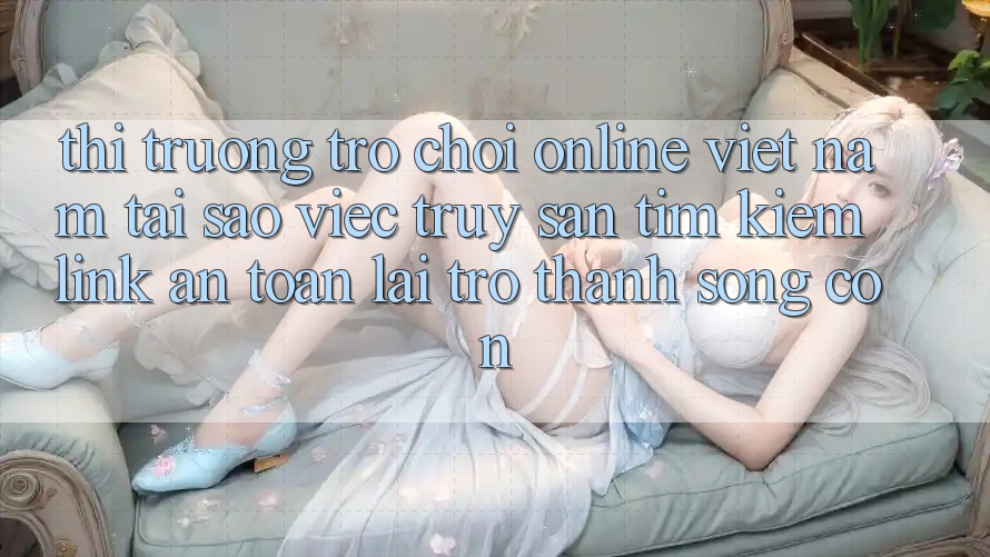 Thị Trường Trò chơi Online Việt Nam: Tại Sao Việc Truy săn tìm Kiếm “Link An Toàn” Lại Trở Thành Sống Còn? Thị Trường Trò chơi Online Việt Nam: Tại Sao Việc Truy săn tìm Kiếm “Link An Toàn” Lại Trở Thành Sống Còn?