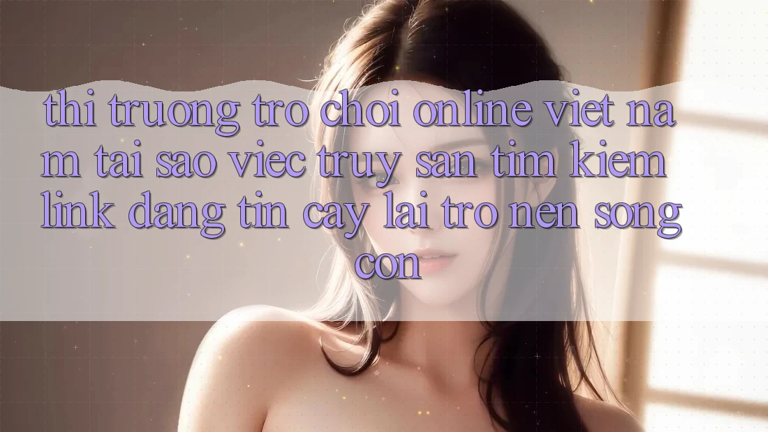Thị Trường Trò chơi Online Việt Nam: Tại Sao Việc Truy săn tìm kiếm “Link Đáng tin cậy” Lại Trở nên Sống Còn? Thị Trường Trò chơi Online Việt Nam: Tại Sao Việc Truy săn tìm kiếm “Link Đáng tin cậy” Lại Trở nên Sống Còn?