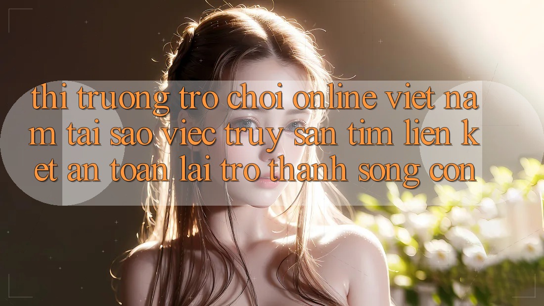 Thị Trường Trò chơi Online Việt Nam: Tại Sao Việc Truy săn tìm “Liên kết An Toàn” Lại Trở Thành Sống Còn? Thị Trường Trò chơi Online Việt Nam: Tại Sao Việc Truy săn tìm “Liên kết An Toàn” Lại Trở Thành Sống Còn?
