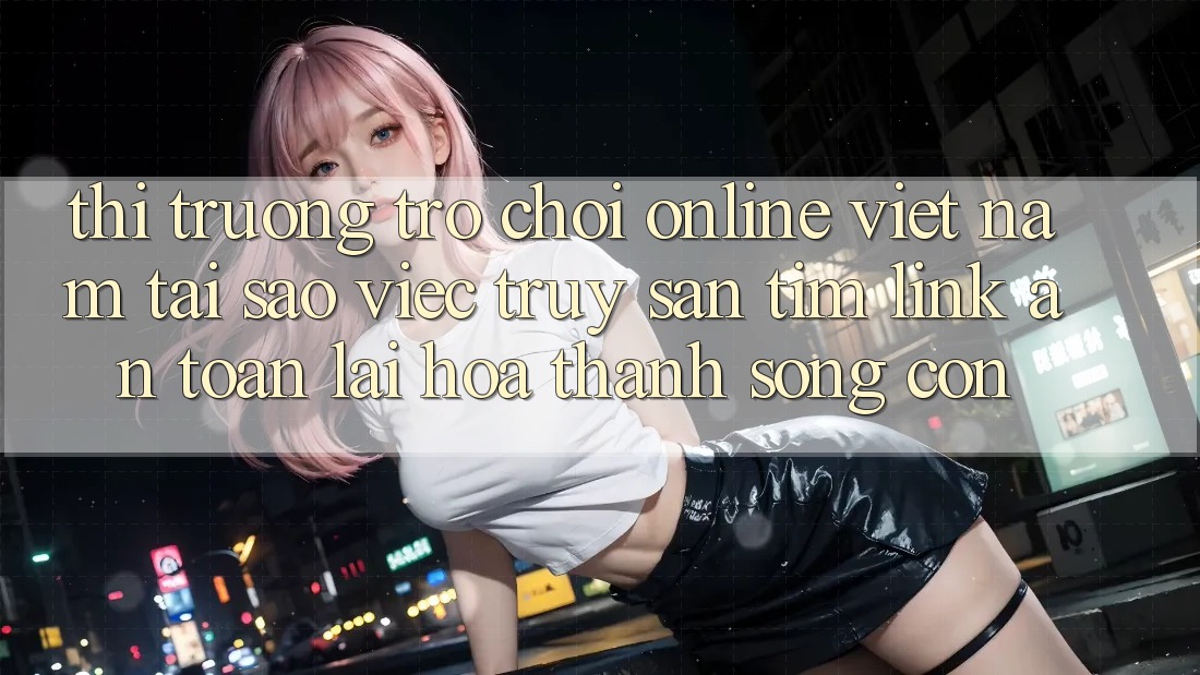Thị Trường Trò chơi Online Việt Nam: Tại Sao Việc Truy săn tìm “Link An Toàn” Lại Hóa thành Sống Còn? Thị Trường Trò chơi Online Việt Nam: Tại Sao Việc Truy săn tìm “Link An Toàn” Lại Hóa thành Sống Còn?