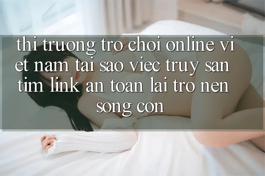 Thị Trường Trò chơi Online Việt Nam: Tại Sao Việc Truy săn tìm “Link An Toàn” Lại Trở nên Sống Còn?