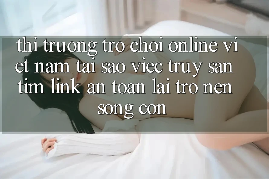 Thị Trường Trò chơi Online Việt Nam: Tại Sao Việc Truy săn tìm “Link An Toàn” Lại Trở nên Sống Còn? Thị Trường Trò chơi Online Việt Nam: Tại Sao Việc Truy săn tìm “Link An Toàn” Lại Trở nên Sống Còn?