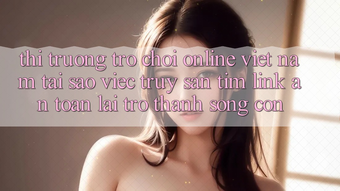Thị Trường Trò chơi Online Việt Nam: Tại Sao Việc Truy săn tìm “Link An Toàn” Lại Trở thành Sống Còn? Thị Trường Trò chơi Online Việt Nam: Tại Sao Việc Truy săn tìm “Link An Toàn” Lại Trở thành Sống Còn?