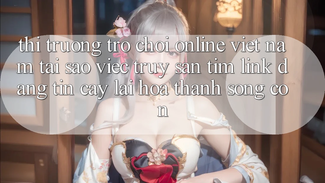 Thị Trường Trò chơi Online Việt Nam: Tại Sao Việc Truy săn tìm “Link Đáng tin cậy” Lại Hóa thành Sống Còn?
