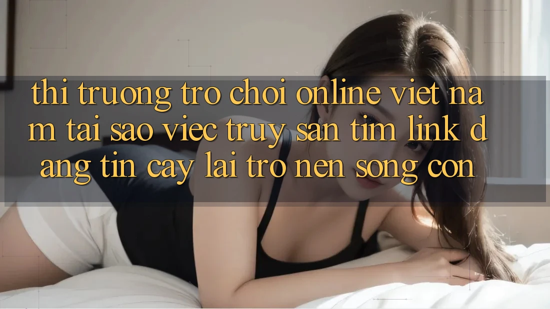 Thị Trường Trò chơi Online Việt Nam: Tại Sao Việc Truy săn tìm “Link Đáng tin cậy” Lại Trở nên Sống Còn?