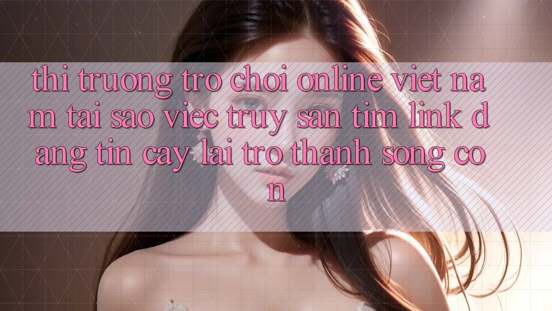 Thị Trường Trò chơi Online Việt Nam: Tại Sao Việc Truy săn tìm “Link Đáng tin cậy” Lại Trở Thành Sống Còn?
