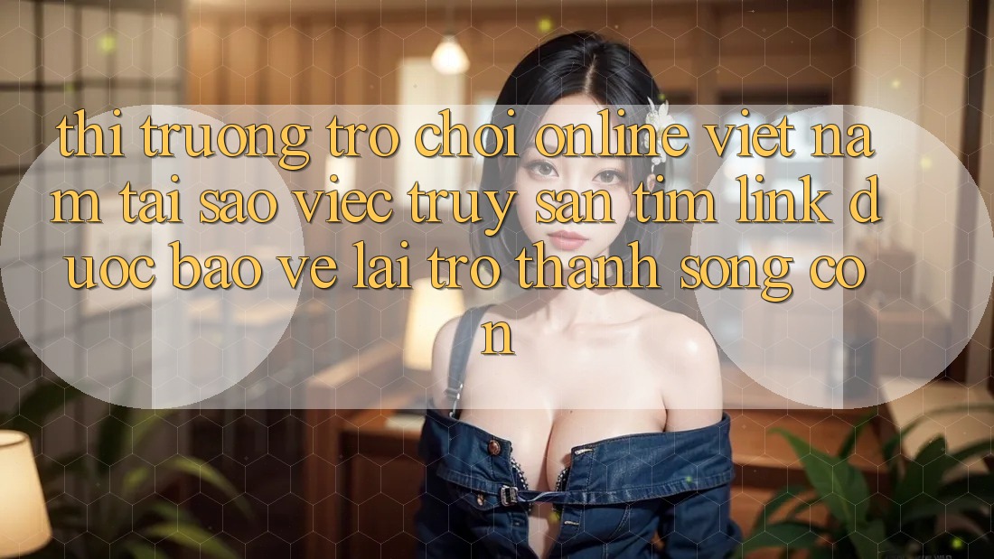 Thị Trường Trò chơi Online Việt Nam: Tại Sao Việc Truy săn tìm “Link Được bảo vệ” Lại Trở thành Sống Còn?