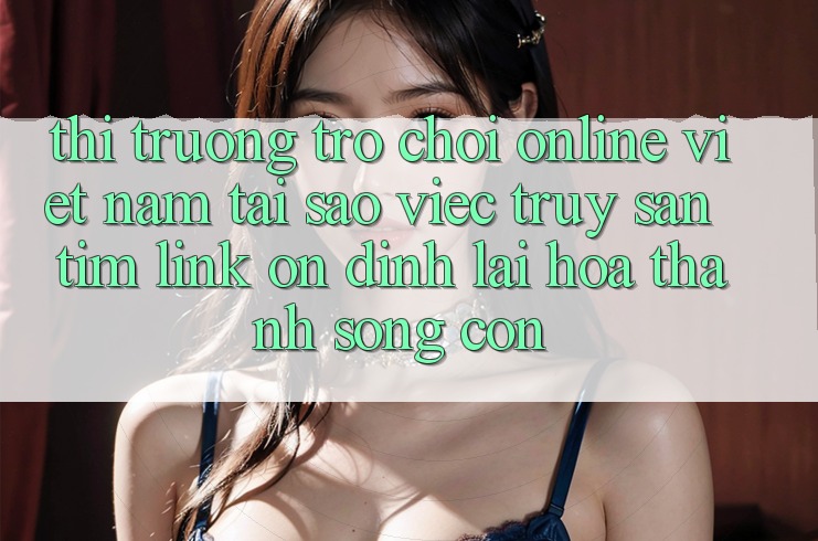 Thị Trường Trò chơi Online Việt Nam: Tại Sao Việc Truy săn tìm “Link Ổn định” Lại Hóa thành Sống Còn?
