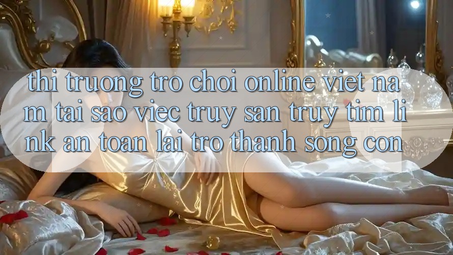 Thị Trường Trò chơi Online Việt Nam: Tại Sao Việc Truy săn truy tìm “Link An Toàn” Lại Trở Thành Sống Còn? Thị Trường Trò chơi Online Việt Nam: Tại Sao Việc Truy săn truy tìm “Link An Toàn” Lại Trở Thành Sống Còn?