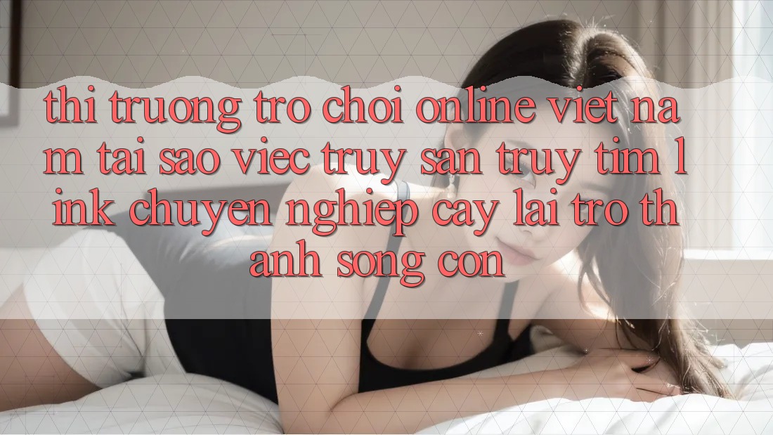 Thị Trường Trò chơi Online Việt Nam: Tại Sao Việc Truy săn truy tìm “Link Chuyên nghiệp cậy” Lại Trở Thành Sống Còn? Thị Trường Trò chơi Online Việt Nam: Tại Sao Việc Truy săn truy tìm “Link Chuyên nghiệp cậy” Lại Trở Thành Sống Còn?