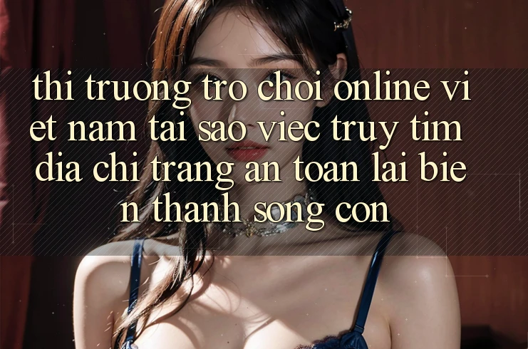 Thị Trường Trò chơi Online Việt Nam: Tại Sao Việc Truy tìm “Địa chỉ trang An Toàn” Lại Biến thành Sống Còn? Thị Trường Trò chơi Online Việt Nam: Tại Sao Việc Truy tìm “Địa chỉ trang An Toàn” Lại Biến thành Sống Còn?