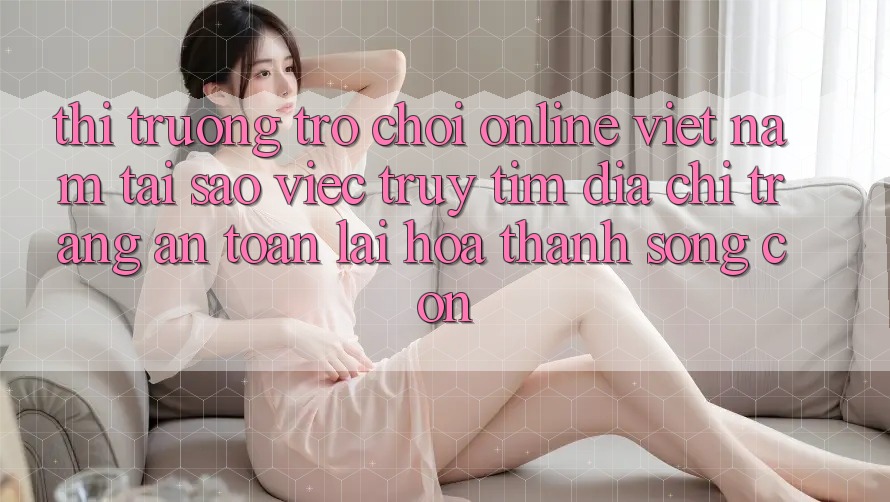Thị Trường Trò chơi Online Việt Nam: Tại Sao Việc Truy tìm “Địa chỉ trang An Toàn” Lại Hóa thành Sống Còn? Thị Trường Trò chơi Online Việt Nam: Tại Sao Việc Truy tìm “Địa chỉ trang An Toàn” Lại Hóa thành Sống Còn?