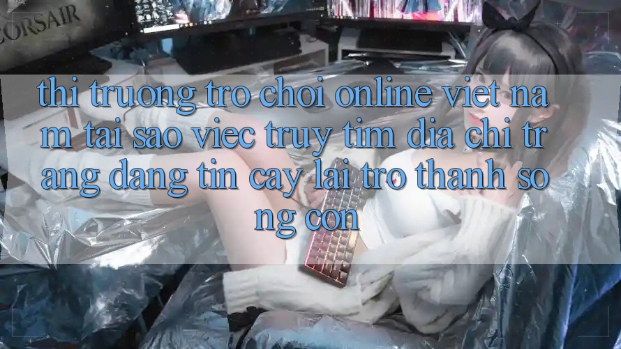 Thị Trường Trò chơi Online Việt Nam: Tại Sao Việc Truy tìm “Địa chỉ trang Đáng tin cậy” Lại Trở Thành Sống Còn?