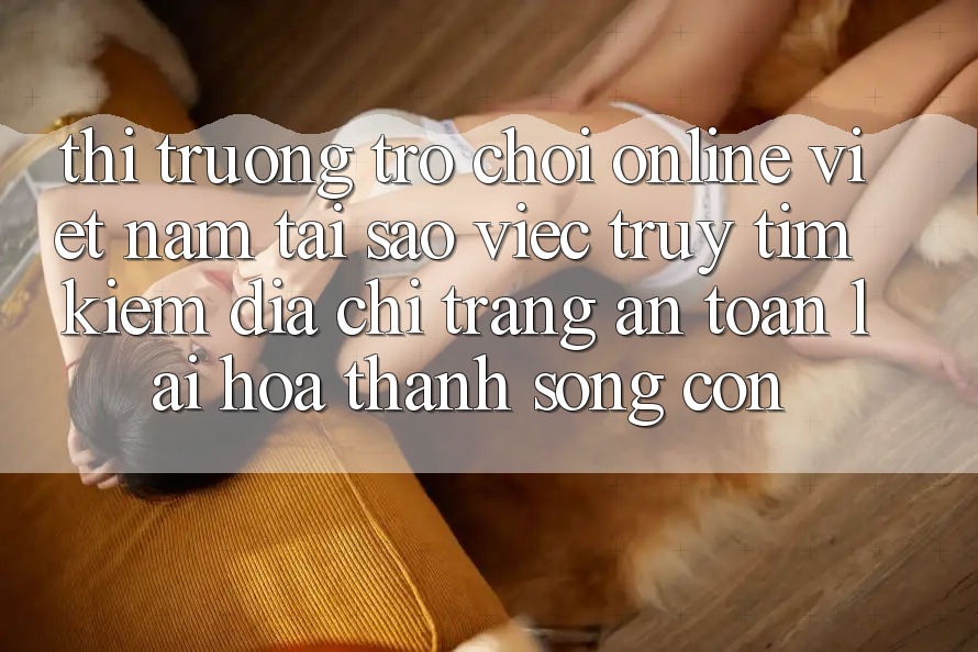 Thị Trường Trò chơi Online Việt Nam: Tại Sao Việc Truy tìm Kiếm “Địa chỉ trang An Toàn” Lại Hóa thành Sống Còn? Thị Trường Trò chơi Online Việt Nam: Tại Sao Việc Truy tìm Kiếm “Địa chỉ trang An Toàn” Lại Hóa thành Sống Còn?