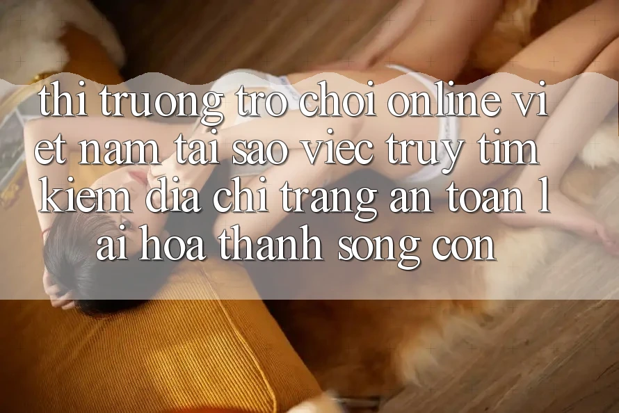 Thị Trường Trò chơi Online Việt Nam: Tại Sao Việc Truy tìm kiếm “Địa chỉ trang An Toàn” Lại Hóa thành Sống Còn?