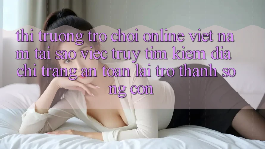 Thị Trường Trò chơi Online Việt Nam: Tại Sao Việc Truy tìm Kiếm “Địa chỉ trang An Toàn” Lại Trở Thành Sống Còn?