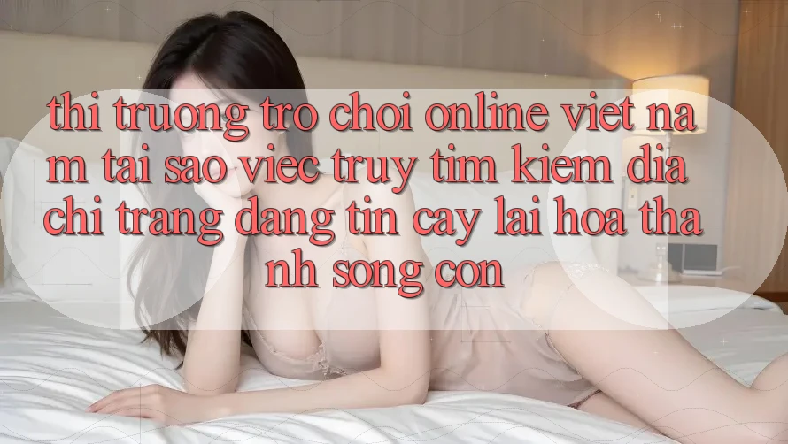 Thị Trường Trò chơi Online Việt Nam: Tại Sao Việc Truy tìm Kiếm “Địa chỉ trang Đáng tin cậy” Lại Hóa thành Sống Còn?
