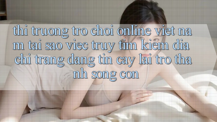 Thị Trường Trò chơi Online Việt Nam: Tại Sao Việc Truy tìm Kiếm “Địa chỉ trang Đáng tin cậy” Lại Trở Thành Sống Còn? Thị Trường Trò chơi Online Việt Nam: Tại Sao Việc Truy tìm Kiếm “Địa chỉ trang Đáng tin cậy” Lại Trở Thành Sống Còn?