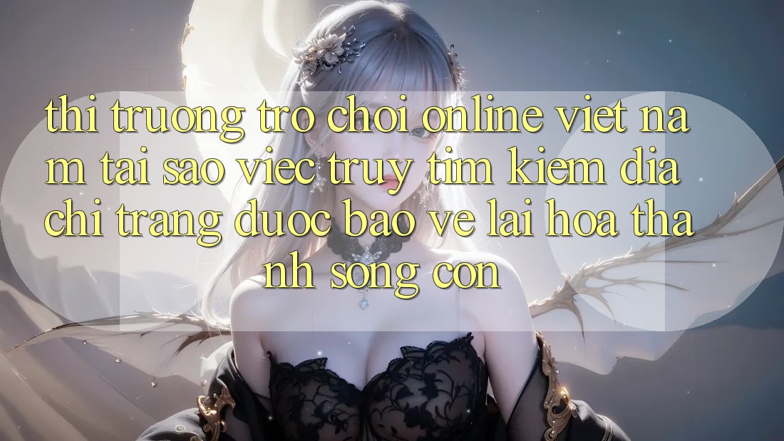 Thị Trường Trò chơi Online Việt Nam: Tại Sao Việc Truy tìm Kiếm “Địa chỉ trang Được bảo vệ” Lại Hóa thành Sống Còn?