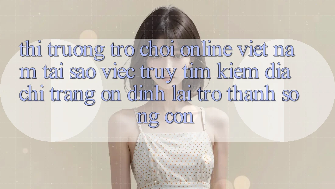 Thị Trường Trò chơi Online Việt Nam: Tại Sao Việc Truy tìm Kiếm “Địa chỉ trang Ổn định” Lại Trở thành Sống Còn?