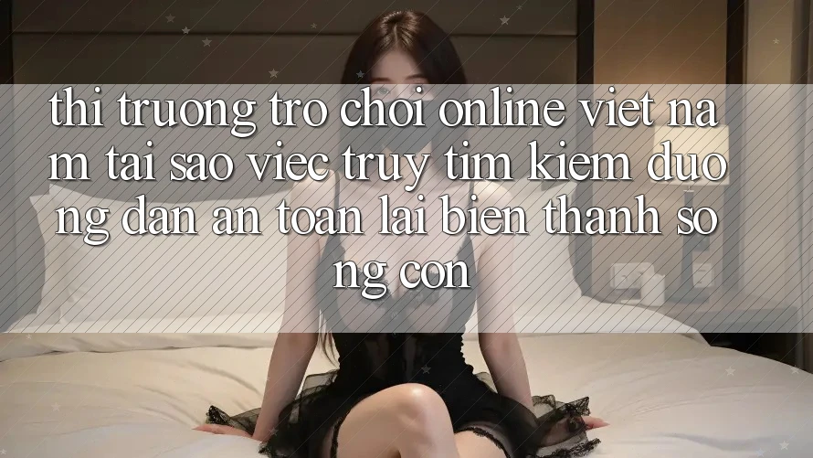 Thị Trường Trò chơi Online Việt Nam: Tại Sao Việc Truy tìm kiếm “Đường dẫn An Toàn” Lại Biến thành Sống Còn?