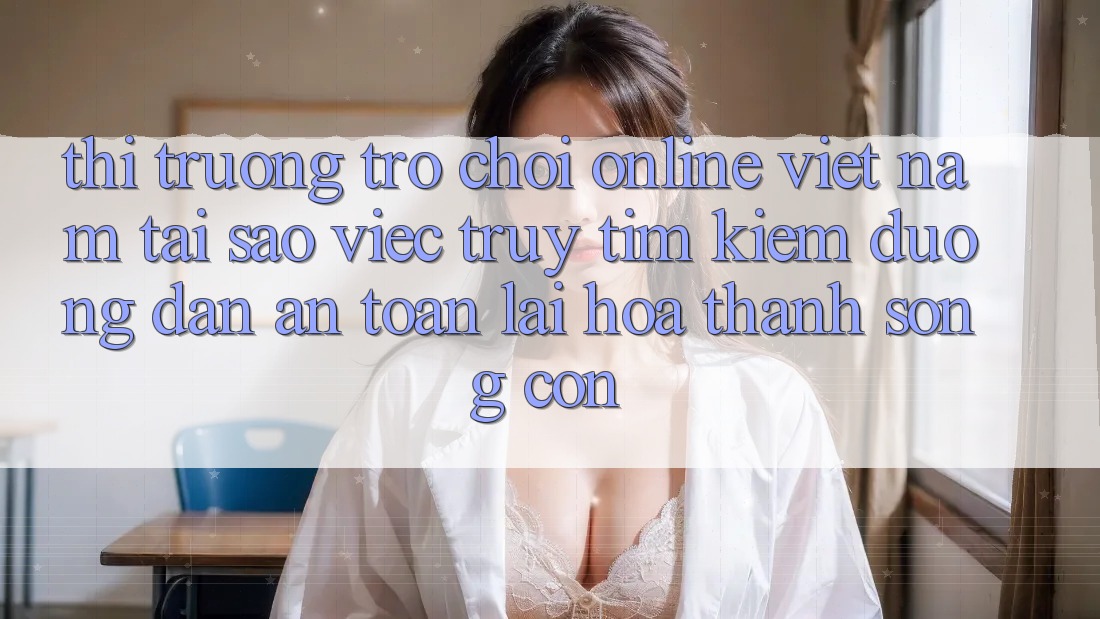 Thị Trường Trò chơi Online Việt Nam: Tại Sao Việc Truy tìm Kiếm “Đường dẫn An Toàn” Lại Hóa thành Sống Còn?