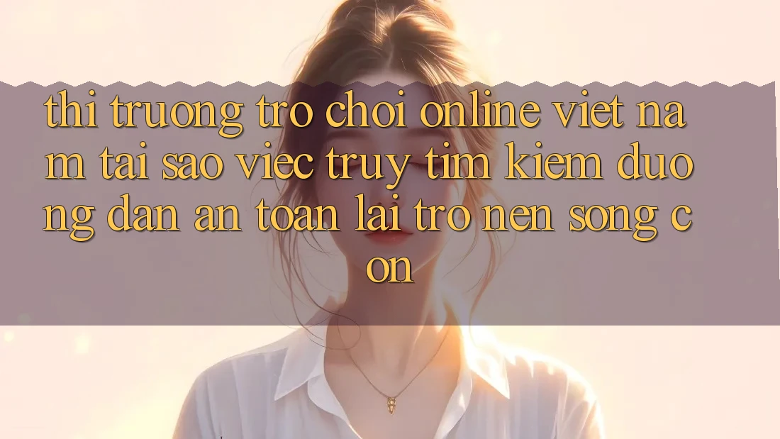 Thị Trường Trò chơi Online Việt Nam: Tại Sao Việc Truy tìm kiếm “Đường dẫn An Toàn” Lại Trở nên Sống Còn?