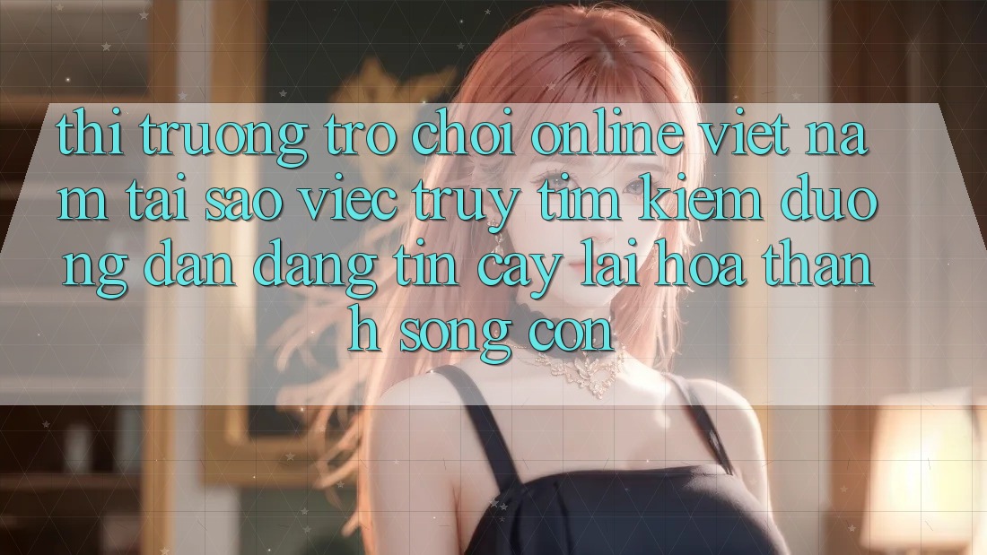 Thị Trường Trò chơi Online Việt Nam: Tại Sao Việc Truy tìm Kiếm “Đường dẫn Đáng tin cậy” Lại Hóa thành Sống Còn?