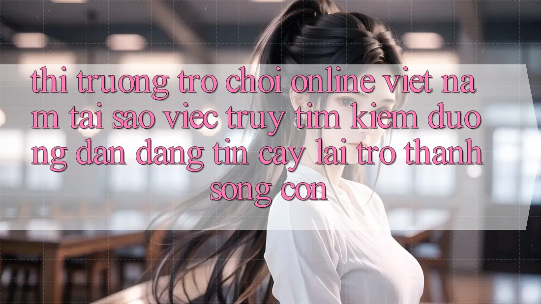 Thị Trường Trò chơi Online Việt Nam: Tại Sao Việc Truy tìm Kiếm “Đường dẫn Đáng tin cậy” Lại Trở Thành Sống Còn?