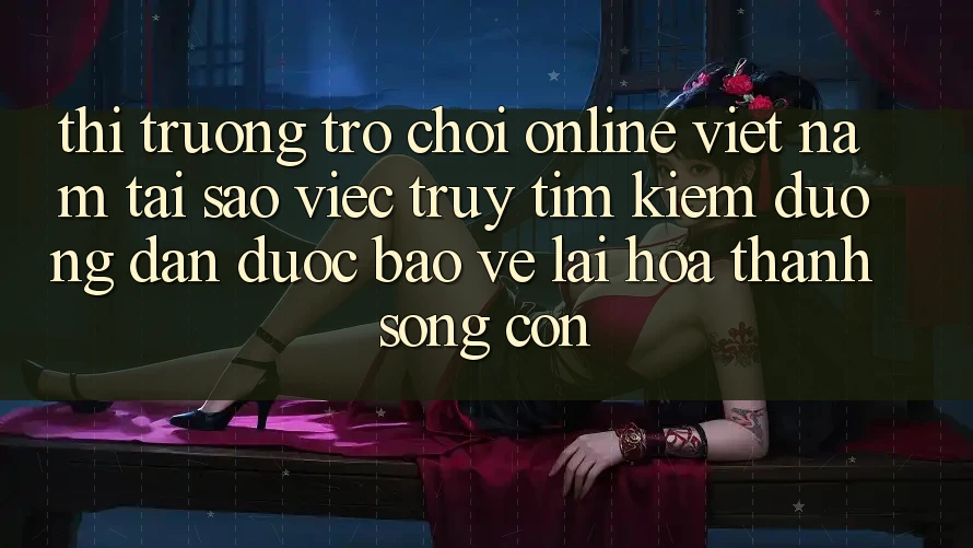 Thị Trường Trò chơi Online Việt Nam: Tại Sao Việc Truy tìm kiếm “Đường dẫn Được bảo vệ” Lại Hóa thành Sống Còn?