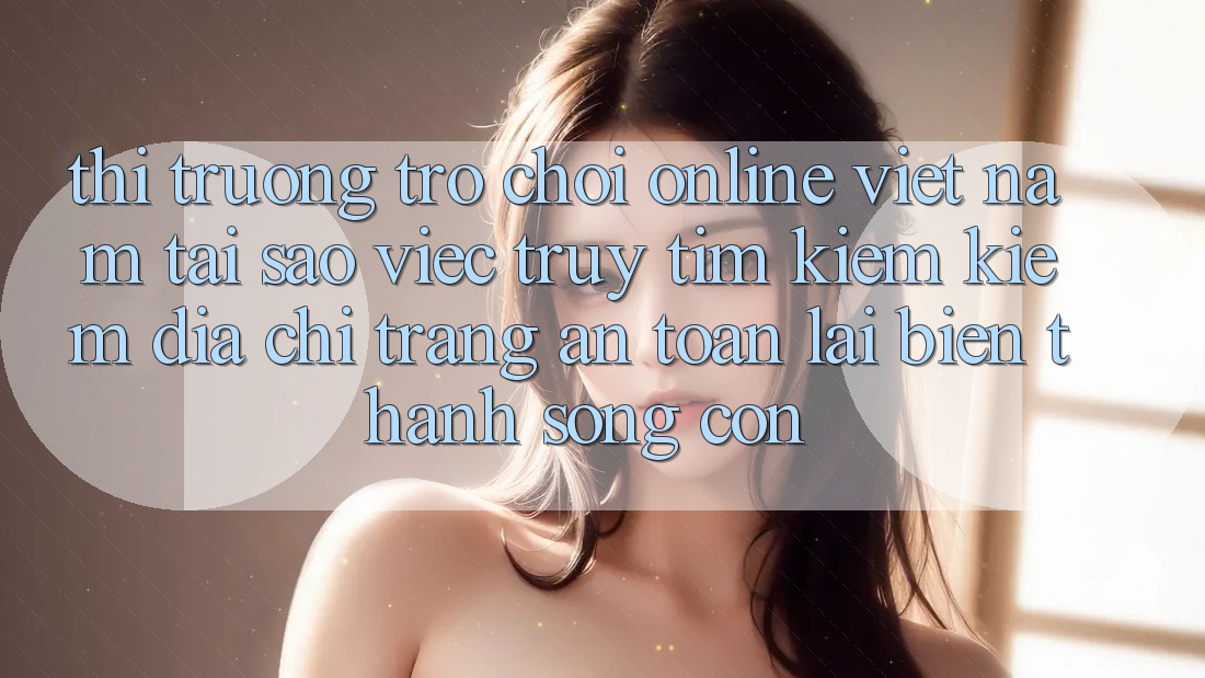 Thị Trường Trò chơi Online Việt Nam: Tại Sao Việc Truy tìm kiếm Kiếm “Địa chỉ trang An Toàn” Lại Biến thành Sống Còn?