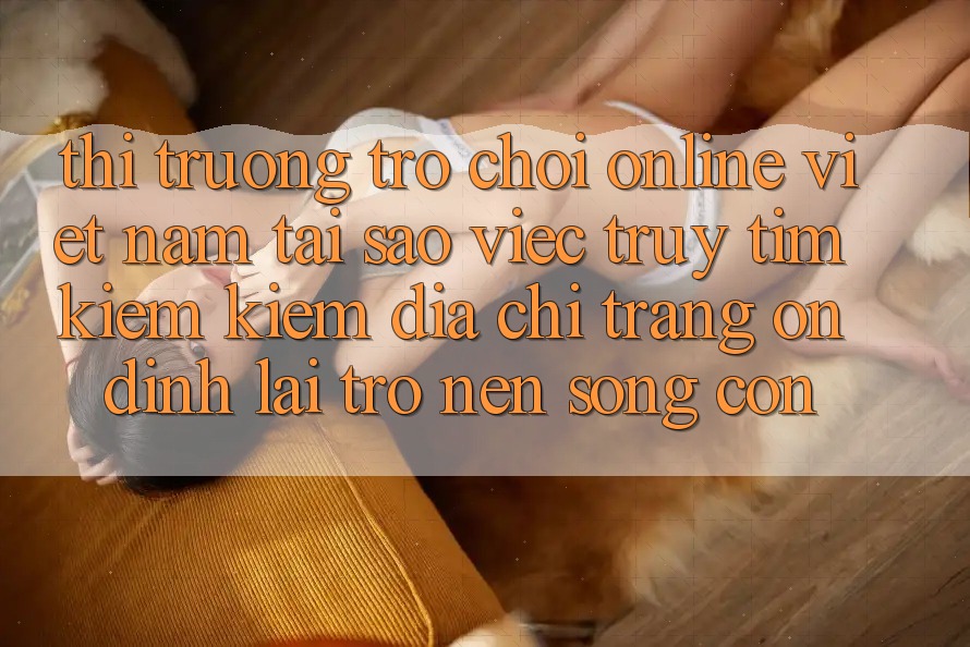 Thị Trường Trò chơi Online Việt Nam: Tại Sao Việc Truy tìm kiếm Kiếm “Địa chỉ trang Ổn định” Lại Trở nên Sống Còn? Thị Trường Trò chơi Online Việt Nam: Tại Sao Việc Truy tìm kiếm Kiếm “Địa chỉ trang Ổn định” Lại Trở nên Sống Còn?