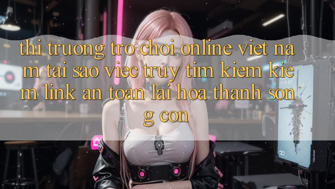 Thị Trường Trò chơi Online Việt Nam: Tại Sao Việc Truy tìm kiếm Kiếm “Link An Toàn” Lại Hóa thành Sống Còn?