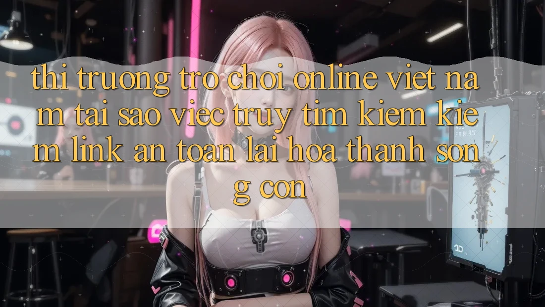 Thị Trường Trò chơi Online Việt Nam: Tại Sao Việc Truy tìm kiếm Kiếm “Link An Toàn” Lại Hóa thành Sống Còn?