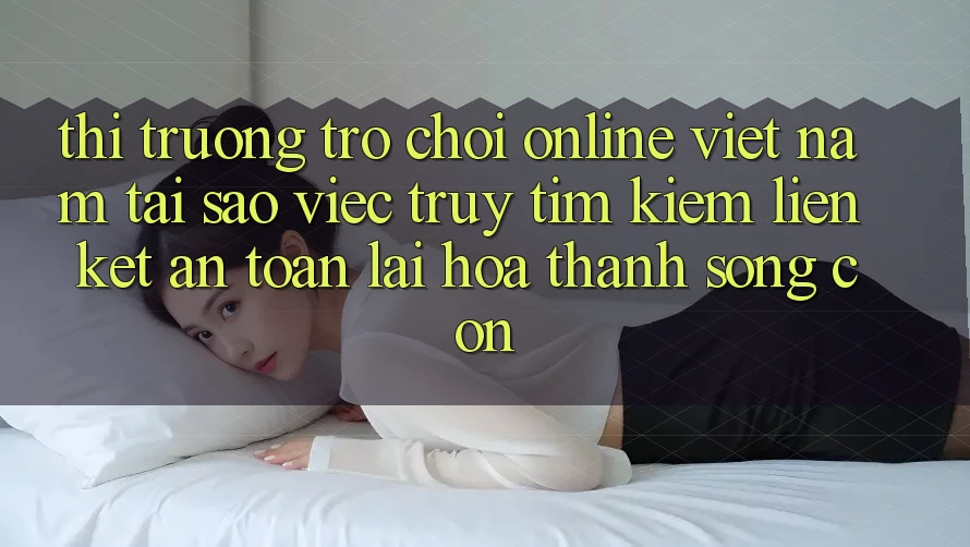 Thị Trường Trò chơi Online Việt Nam: Tại Sao Việc Truy tìm kiếm “Liên kết An Toàn” Lại Hóa thành Sống Còn?