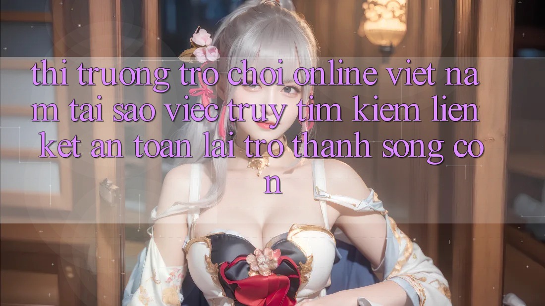 Thị Trường Trò chơi Online Việt Nam: Tại Sao Việc Truy tìm kiếm “Liên kết An Toàn” Lại Trở Thành Sống Còn?