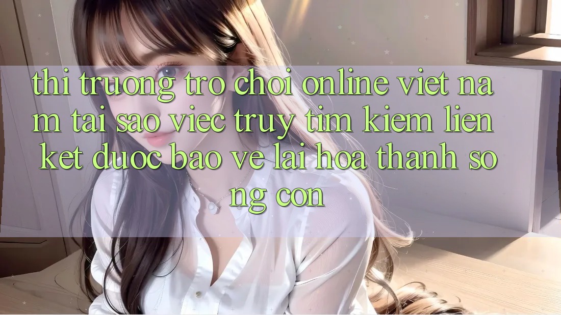Thị Trường Trò chơi Online Việt Nam: Tại Sao Việc Truy tìm Kiếm “Liên kết Được bảo vệ” Lại Hóa thành Sống Còn?