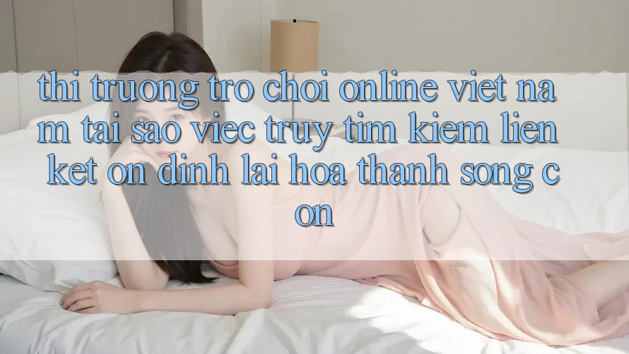 Thị Trường Trò chơi Online Việt Nam: Tại Sao Việc Truy tìm Kiếm “Liên kết Ổn định” Lại Hóa thành Sống Còn?