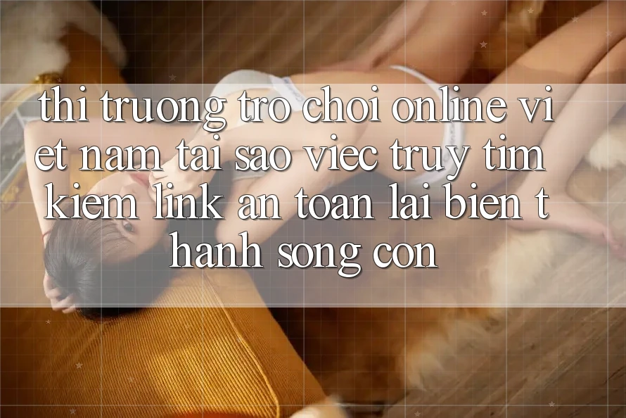Thị Trường Trò chơi Online Việt Nam: Tại Sao Việc Truy tìm kiếm “Link An Toàn” Lại Biến thành Sống Còn?